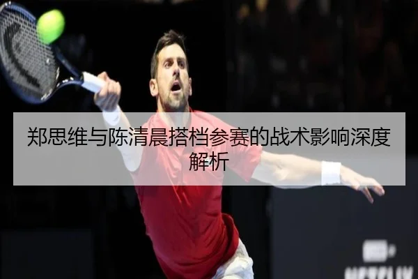 郑思维与陈清晨搭档参赛的战术影响深度解析